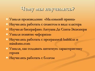 Чему мы научились? Узнали произведение  «Маленький принц» Научились работать с сюжетом в виде кластера Изучили биографию Антуана Де Сента-Экзюпери Узнали понятие «афоризм» Научились работать с программой  b ubbl .us  и  m indomo .com Узнали, как создавать цитатную характеристику героев Научились работать с блогом 