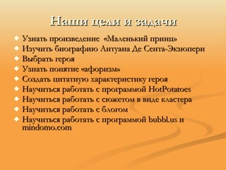 Наши цели и задачи Узнать произведение  «Маленький принц» Изучить биографию Антуана Де Сента-Экзюпери Выбрать героя Узнать понятие «афоризм» Создать цитатную характеристику героя Научить c я работать с программой  HotPotatoes Научиться работать с сюжетом в виде кластера Научиться работать с блогом Научиться работать с программой  b ubbl .us  и  m indomo .com 
