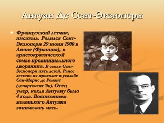 Антуан Де Сент-Экзюпери Французский летчик, писатель. Родился Сент-Экзюпери 29 июня 1900 в Лионе (Франция), в аристократической семье провинциального дворянина.  В семье Сент-Экзюпери пять детей. Ранее детство их проходит в усадьбе Сен-Морис де Реманс (департамент Эн).   Отец умер, когда Антуану было 4 года. Воспитанием маленького Антуана занималась мать.   