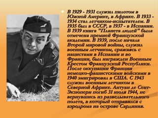 В 1929 - 1931 служил пилотом в Южной Америке, в Африке. В 1933 - 1934 стал летчиком-испытателем. В 1935 был в СССР, в 1937 - в Испании. В 1939 книга "Планета людей" была отмечена премией Французской академии. В 1939, после начала Второй мировой войны, служил военным летчиком, сражаясь с нацистами в Испании и во Франции, был награжден Военным Крестом Французской Республики. После оккупации Франции немецко-фашистскими войсками в 1940 эмигрировал в США. С 1943 служил военным летчиком в Северной Африке. Антуан де Сент-Экзюпери погиб 31 июля 1944, не вернувшись из разведывательного полета, в который отправился с аэродрома на острове Сардиния .  
