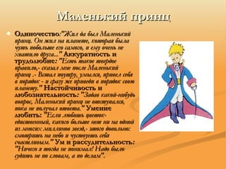 Маленький принц Одиночество :"Жил да был Маленький принц. Он жил на планете, которая была чуть побольше его самого, и ему очень не хватило друга..."   Аккуратность и трудолюбие :  "Есть такое твердое правило,- сказал мне после Маленький принц .- Встал поутру, умылся, привел себя в порядок - и сразу же приведи в порядок свою планету."   Настойчивость и любознательность :  "Задав какой-нибудь вопрос, Маленький принц не отступался, пока не получал ответа."   Умение любить:   "Если любишь цветок- едиственный, какого больше нет ни на одной из многих миллинов звезд,- этого довольно: смотришь на небо и чуствуешь себя счастливым."   Ум и рассудительность :  "Ничего я тогда не понимал! Надо было судить не по словам, а по делам". 