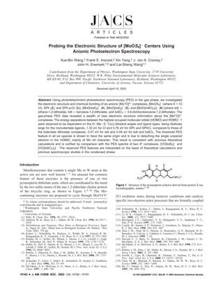 Published on Web 08/02/2002


                          Probing the Electronic Structure of [MoOS4]- Centers Using
                                     Anionic Photoelectron Spectroscopy
                                      Xue-Bin Wang,† Frank E. Inscore,‡ Xin Yang,† J. Jon A. Cooney,‡
                                               John H. Enemark,*,‡ and Lai-Sheng Wang*,†

                          Contribution from the Department of Physics, Washington State UniVersity, 2710 UniVersity
                         DriVe, Richland, Washington 99352, W.R. Wiley EnVironmental Molecular Sciences Laboratory,
                         MS K8-88, P.O. Box 999, Pacific Northwest National Laboratory, Richland, Washington 99352,
                                  and Department of Chemistry, UniVersity of Arizona, Tucson, Arizona 85721
                                                                        Received April 16, 2002



                Abstract: Using photodetachment photoelectron spectroscopy (PES) in the gas phase, we investigated
                the electronic structure and chemical bonding of six anionic [MoVO]3+ complexes, [MoOX4]- (where X ) Cl
                (1), SPh (2), and SPh-p-Cl (3)), [MoO(edt)2]- (4), [MoO(bdt)2]- (5), and [MoO(bdtCl2)2]- (6) (where edt )
                ethane-1,2-dithiolate, bdt ) benzene-1,2-dithiolate, and bdtCl2 ) 3,6-dichlorobenzene-1,2-dithiolate). The
                gas-phase PES data revealed a wealth of new electronic structure information about the [MoVO]3+
                complexes. The energy separations between the highest occupied molecular orbital (HOMO) and HOMO-1
                were observed to be dependent on the O-Mo-S-C(R) dihedral angles and ligand types, being relatively
                large for the monodentate ligands, 1.32 eV for Cl and 0.78 eV for SPh and SPhCl, compared to those of
                the bidentate dithiolate complexes, 0.47 eV for edt and 0.44 eV for bdt and bdtCl2. The threshold PES
                feature in all six species is shown to have the same origin and is due to detaching the single unpaired
                electron in the HOMO, mainly of Mo 4d character. This result is consistent with previous theoretical
                calculations and is verified by comparison with the PES spectra of two d0 complexes, [VO(bdt)2]- and
                [VO(bdtCl2)2]-. The observed PES features are interpreted on the basis of theoretical calculations and
                previous spectroscopic studies in the condensed phase.



Introduction
   Metalloenzymes that contain a single Mo or W atom at the
active site are now well known.1-3 An unusual but common
feature of these enzymes is the presence of one or two
pyranopterin dithiolate units, which are coordinated to the metal
                                                                                      Figure 1. Structure of the pyranopterin cofactor derived from protein X-ray
by the two sulfur atoms of the ene-1,2-dithiolate chelate portion                     crystallographic studies.4-20
of the tricyclic ring, as shown in Figure 1.4-20 The Mo-
containing enzymes are proposed to cycle through Mo(VI/V/                             IV) oxidation states during turnover conditions and catalyze
   * To whom correspondence should be addressed. E-mail: jenemark@                    specific two-electron redox processes that are formally coupled
u.arizona.edu and ls.wang@pnl.gov.
   † Washington State University and Pacific Northwest National
                                                                                      (10) Schindelin, H.; Kisker, C.; Hilton, J.; Rajagopalan, K. V.; Rees, D. C.
Laboratory.                                                                                Science 1996, 272, 1615-1621.
   ‡ University of Arizona.
                                                                                      (11) Li, H. K.; Temple, C.; Rajagopalan, K. V.; Schindelin, H. J. Am. Chem.
 (1) Hille, R. Chem. ReV. 1996, 96, 2757-2816.                                             Soc. 2000, 122, 7673-7680.
 (2) Johnson, M. K.; Rees, D. C.; Adams, M. W. Chem. ReV. 1996, 96, 2817-             (12) Boyington, J. C.; Gladyshev, V. N.; Khangulov, S. V.; Stadtman, T. C.;
     2839.                                                                                 Sun, P. D. Science 1997, 275, 1305.
 (3) Molybdenum and Tungsten, Their Roles in Biological Processes; Sigel,             (13) Czjzek, M.; Santos, J. P.; Pommier, J.; Giordano, G.; Mejean, V.; Haser,
     A., Sigel, H., Eds.; Metal Ions in Biological Systems 39; Dekker: New                 R. J. Mol. Biol. 1998, 284, 435-447.
     York, 2002; 759 pp.                                                              (14) Dias, J. M.; Than, M. E.; Humm, A.; Bourenkov, G. P.; Bartunik, H. D.;
 (4) Kisker, C.; Schindelin, H.; Pacheco, A.; Wehbi, W. A.; Garrett, R. M.;                Bursakov, S.; Calvete, J.; Caldeira, J.; Carneiro, C.; Moura, J. J. G.; Romao,
                                                                                                                                                                      ˜
     Rajagopalan, K. V.; Enemark, J. H.; Rees, D. C. Cell 1997, 91, 973-983.               M. J. Structure 1999, 7, 65.
 (5) Romao, M. J.; Archer, M.; Moura, I.; Moura, J. J. G.; LeGall, J.; Engh,
           ˜                                                                          (15) Stewart, L. J.; Baily, S.; Bennett, B.; Charnock, J. M.; Garner, C. D.;
     R.; Schneider, M.; Hof, P.; Huber, R. Science 1995, 270, 1170-1176.                   McAlpine, A. S. J. Mol. Biol. 2000, 299, 593-600.
 (6) Huber, R.; Hof, P.; Duarte, R. O.; Moura, J. J. G.; Moura, I.; Liu, M. Y.;       (16) McAlpine, A. S.; McEwan, A. G.; Bailey, S. J. Mol. Biol. 1998, 275, 613-
     LeGall, J.; Hille, R.; Archer, M.; Romao, M. J. Proc. Natl. Acad. Sci. U.S.A.
                                            ˜                                              623.
     1996, 93, 8846-8851.                                                             (17) Rebelo, J. M.; Dias, J. M.; Huber, R.; Moura, J. G.; Romao, M. J. J. Biol.
                                                                                                                                                       ˜
 (7) Rebelo, J.; Macieira, S.; Dias, J. M.; Huber, R.; Ascenso, C. S.; Rusnak,             Inorg. Chem. 2001, 6, 791-800.
     F.; Moura, J. J. G.; Moura, I.; Romao, M. J. J. Mol. Biol. 2000, 297, 135-
                                          ˜                                           (18) Enroth, C.; Eger, B.; Okamoto, K.; Nishino, T.; Nishino, T.; Pai, E. F.
     146.                                                                                  Proc. Natl. Acad. Sci. U.S.A. 2000, 97, 10723-10728.
 (8) Schneider, F.; Lowe, J.; Huber, R.; Schindelin, H.; Kisker, C.; Knablein,
                        ¨                                                   ¨         (19) Chan, M. K.; Mukund, S.; Kletzin, A.; Adams, M. W. W.; Rees, D. C.
     J. J. Mol. Biol. 1996, 263, 53-69.                                                    Science 1995, 267, 1463-1469.
 (9) McAlpine, A. S.; McEwan, A. G.; Shaw, A. L.; Bailey, S. J. Biol. Inorg.          (20) Hu, Y.; Faham, S.; Roy, R.; Adams, M. W.; Rees, D. C. J. Mol. Biol.
     Chem. 1997, 2, 690-701.                                                               1999, 286, 899-914.
10182   9   J. AM. CHEM. SOC. 2002, 124, 10182-10191                                                  10.1021/ja0265557 CCC: $22.00 © 2002 American Chemical Society
 