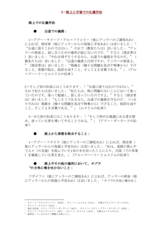 3－路上と市場での礼儀作法
                       路上と市場での礼儀作法
                            での


    路上での礼儀作法
    路上での礼儀作法
      での

            ●   公道での義務：
                公道での義務：
                  での義務

 1－アブー・サイード・アル＝フドゥリー（彼にアッラーのご満悦あれ）
によれば、預言者（彼にアッラーからの祝福と平安あれ）は言いました：「
“公道に座りこむのではない。”それで（教友たちは）言いました：“アッ
ラーの使徒よ、話し合うための場所が他にないのです。”すると（預言者は
）言いました：“やむを得ずそうするなら、公道での義務を守るのだ。”（
教友たちは）言いました：“公道の義務とは何ですか、アッラーの使徒よ。
”（預言者は）言いました：“視線を（様々な問題を及ぼす物事から）下げ
ること、害悪の阻止、挨拶を返すこと、そしてよき言葉である。”」（アル
                           1
＝ブハーリーとムスリムの伝承 ）


2－そして別の伝承にはこうあります：「“公道に座り込むのではない。”
それで私たちは言いました：“私たちは、特に問題のないことにおいて座っ
ていたのです。座って勉強し、話し合っていたのですよ。”すると（預言者
は）言いました：“もしそうであるなら、公道での義務を守るのだ：（つま
りそれは）視線を（様々な問題を及ぼす物事から）下げること、挨拶を返す
                                            2
こと、そしてよき言葉である。”」（ムスリムの伝承 ）

 3－また別の伝承にはこうあります：「“そして惨めな境遇にある者を慰
め、迷っている者を導いてやることである。”」（アブー・ダーウードの伝
    3
承）

            ●   路上から害悪を除去すること：
                路上から害悪を除去すること：
                  から害悪   すること

 1－アブー・フライラ（彼にアッラーのご満悦あれ）によれば、預言者（
彼にアッラーからの祝福と平安あれ）は言いました：「私は、道路の真ん中
で人々（の交通）を阻んでいた1本の木を切ったことにより、天国（での享楽
                                                        4
）を堪能している男を見た。」（アル＝ブハーリーとムスリムの伝承 ）

         ●   路上やその
               やその他 場所において
                       において、
             路上やその他の場所において、キブラ
        5
        の方角に唾を吐かないこと：
         方角に    かないこと：

 フザイファ（彼にアッラーのご満悦あれ）によれば、アッラーの使徒（彼
にアッラーからの祝福と平安あれ）は言いました：「                    く吐を唾に角方のラブキ


1
    。のものーリーハブ＝ルアは章文。）1212（ムリスム・フーヒサ、）9226（ーリーハブ＝ルア・フーヒサ
2
                                           。）1612（ムリスム・フーヒサ
3
    。）2304（ドーウーダ・ーブア・ンナス・フーヒサ、）7184（ドーウーダ・ーブア・ンナス。承伝な正真
4
           。のものムリスムは章文。）4191（ムリスム・フーヒサ、）256（ーリーハブ＝ルア・フーヒサ
5
                                   。とこの角方の殿神バアカのカッマ：注者訳
 