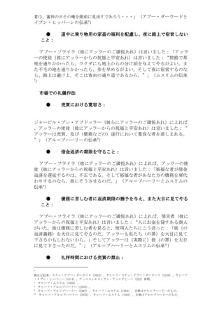 ・・・うろあです出見に前眼を唾のそ日の判審、は者
                     6
                                      」（アブー・ダーウードと
イブン・ヒッバーンの伝承 ）

     ●      道中に
            道中に乗り物用の家畜の福利を配慮し、夜に路上で宿営しない
                 物用の家畜の福利を配慮し   路上で宿営しない
    こと：
    こと：

 アブー・フライラ（彼にアッラーのご満悦あれ）は言いました：「アッラ
ーの使徒（彼にアッラーからの祝福と平安あれ）は言いました：“旅路で草
地を通りかかったら、ラクダにも地上からの分け前を与えてやるがよい。ま
た不毛の地を通りかかったら、歩を早めるがよい。そして夜に宿営するのな
ら、路上は避けよ。そこは害虫の通り道であるから。”」（ムスリムの伝承
7
）

    市場での礼儀作法
    市場での礼儀作法
      での

        ●   売買における寛容さ
            売買における寛容さ：
              における寛容


ジャービル・ブン・アブドッラー（彼らにアッラーのご満悦あれ）によれば
、アッラーの使徒（彼にアッラーからの祝福と平安あれ）は言いました：“
アッラーは売買、及び（債務などの）遂行において寛容な者を慈しまれる。
                         8
”」（アル＝ブハーリーの伝承 ）

        ●   借金返済の期限を ること：
            借金返済の期限を守ること：

 アブー・フライラ（彼にアッラーのご満悦あれ）によれば、アッラーの使
徒（彼にアッラーからの祝福と平安あれ）は言いました：「裕福な者が借金
返済を遅延するのは、不正である。そして裕福な者があなた方の債務を肩代
わりするのなら、彼にそうさせるのだ。」（アル＝ブハーリーとムスリムの
    9
伝承 ）

     ●      債務に しむ者 返済期限の猶予を
            債務に苦しむ者に返済期限の猶予を与え、また大目に見てやる
                               また大目に
                                 大目
    こと：
    こと：

 アブー・フライラ（彼にアッラーのご満悦あれ）によれば、預言者（彼に
アッラーからの祝福と平安あれ）は言いました：“人にお金を貸すある商人
がいた。彼は債務に苦しむ者を見ると、使用人たちにこう言った：「彼（の
返済義務）を大目に見てやるのだ。アッラーも私たち（の罪）を大目に見て
下さるかもしれないから。」そしてアッラーは（実際に）彼（の罪）を大目
                                                   01
に見て下さったのだ。”」（アル＝ブハーリーとムスリムの伝承 ）

        ●   礼拝時間における売買の禁止：
            礼拝時間における売買の禁止：
                における売買

6

フーヒサ、）9323（ドーウーダ・ーブア・ンナス・フーヒサ、）4283（ドーウーダ・ーブア・ンナス。承伝な正真
              。照参）222（ハーヒサ＝ッア・トラィスルィス＝ッア。）4131（ンーバッヒ・ンブイ・
                                          。）6291（ムリスム・フーヒサ 7
                                    。）6702（ーリーハブ＝ルア・フーヒサ 8
   。のものーリーハブ＝ルアは章文。）4651（ムリスム・フーヒサ、）7822（ーリーハブ＝ルア・フーヒサ 9
  。のものーリーハブ＝ルアは章文。）2651（ムリスム・フーヒサ、）8702（ーリーハブ＝ルア・フーヒサ 01
 