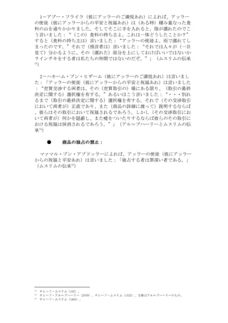 1－アブー・フライラ（彼にアッラーのご満悦あれ）によれば、アッラー
の使徒（彼にアッラーからの平安と祝福あれ）は（ある時）積み重なった食
料の山を通りかかりました。そしてそこに手を入れると、指が濡れたのでこ
う言いました：“（この）食料の持ち主よ、これは一体どうしたことか？”
すると（食料の持ち主は）言いました：“アッラーの使徒よ、雨で濡れてし
まったのです。”それで（預言者は）言いました：“それでは人々が（一目
見て）分かるように、その（濡れた）部分を上にしておけばいいではないか
？インチキをする者は私たちの仲間ではないのだぞ。”」（ムスリムの伝承
31
 ）

 2－ハキーム・ブン・ヒザーム（彼にアッラーのご満悦あれ）は言いまし
た：「アッラーの使徒（彼にアッラーからの平安と祝福あれ）は言いました
：“売買交渉する両者は、その（売買取引の）場にある限り、（取引の最終
決定に関する）選択権を有する。”あるいはこう言いました：“・・・別れ
るまで（取引の最終決定に関する）選択権を有する。それで（その交渉取引
において両者が）正直であり、また（商品の詳細に渡って）説明するならば
、彼らはその取引において祝福されるであろう。しかし（その交渉取引にお
いて両者が）何かを隠蔽し、また嘘をついたりするならば彼らのその取引に
おける祝福は抹消されるであろう。”」（アル＝ブハーリーとムスリムの伝
     41
承 ）

          ●   商品の独占の
              商品の独占の禁止：

 マァマル・ブン・アブドッラーによれば、アッラーの使徒（彼にアッラー
からの祝福と平安あれ）は言いました：「独占する者は罪深い者である。」
                51
（ムスリムの伝承 ）




31
                                           。）201（ムリスム・フーヒサ
41
     。のものーリーハブ＝ルアは章文。）2351（ムリスム・フーヒサ、）9702（ーリーハブ＝ルア・フーヒサ
51
                                          。）5061（ムリスム・フーヒサ
 