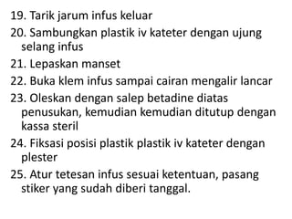 19. Tarik jarum infus keluar
20. Sambungkan plastik iv kateter dengan ujung
selang infus
21. Lepaskan manset
22. Buka klem infus sampai cairan mengalir lancar
23. Oleskan dengan salep betadine diatas
penusukan, kemudian kemudian ditutup dengan
kassa steril
24. Fiksasi posisi plastik plastik iv kateter dengan
plester
25. Atur tetesan infus sesuai ketentuan, pasang
stiker yang sudah diberi tanggal.
 