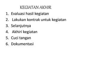 KEGIATAN AKHIR
1. Evaluasi hasil kegiatan
2. Lakukan kontrak untuk kegiatan
3. Selanjutnya
4. Akhiri kegiatan
5. Cuci tangan
6. Dokumentasi
 