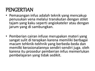 PENGERTIAN
• Pemasangan infus adalah teknik yang mencakup
penusukan vena melalui transkutan dengan stilet
tajam yang kaku seperti angiokateler atau dengan
jarum yang di sambungkan.
• Pemberian cairan infuse merupakan materi yang
sangat sulit di terapkan karena memiliki berbagai
macam tehknik-tekhnik yang berbeda-beda dan
memilki kerasionalannya sendiri-sendiri juga. oleh
karena itu prosedur pemberian infus memerlukan
pembelajaran yang tidak sedikit.
 