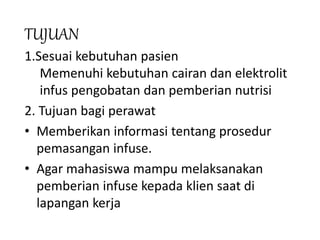 TUJUAN
1.Sesuai kebutuhan pasien
Memenuhi kebutuhan cairan dan elektrolit
infus pengobatan dan pemberian nutrisi
2. Tujuan bagi perawat
• Memberikan informasi tentang prosedur
pemasangan infuse.
• Agar mahasiswa mampu melaksanakan
pemberian infuse kepada klien saat di
lapangan kerja
 