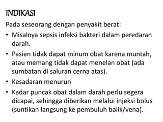 INDIKASI
Pada seseorang dengan penyakit berat:
• Misalnya sepsis infeksi bakteri dalam peredaran
darah.
• Pasien tidak dapat minum obat karena muntah,
atau memang tidak dapat menelan obat (ada
sumbatan di saluran cerna atas).
• Kesadaran menurun
• Kadar puncak obat dalam darah perlu segera
dicapai, sehingga diberikan melalui injeksi bolus
(suntikan langsung ke pembuluh balik/vena).
 
