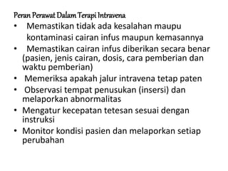 Peran Perawat DalamTerapi Intravena
• Memastikan tidak ada kesalahan maupu
kontaminasi cairan infus maupun kemasannya
• Memastikan cairan infus diberikan secara benar
(pasien, jenis cairan, dosis, cara pemberian dan
waktu pemberian)
• Memeriksa apakah jalur intravena tetap paten
• Observasi tempat penusukan (insersi) dan
melaporkan abnormalitas
• Mengatur kecepatan tetesan sesuai dengan
instruksi
• Monitor kondisi pasien dan melaporkan setiap
perubahan
 
