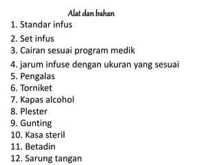 Alat dan bahan
1. Standar infus
2. Set infus
3. Cairan sesuai program medik
4. jarum infuse dengan ukuran yang sesuai
5. Pengalas
6. Torniket
7. Kapas alcohol
8. Plester
9. Gunting
10. Kasa steril
11. Betadin
12. Sarung tangan
 