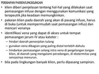 PERSIAPANPASIEN/LINGKUNGAN
• klien diberi penjelasan tenteng hal-hal yang dilakukan saat
pemasangan infuse dengan menggunakan komunikasi yang
terapeutik.jika keadaan memungkinkan.
• pakaian klien pada daerah yang akan di pasang infuse, harus
di buka (untuk mempermudah saat pemasangan infus) dan
mencari venanya
• identifikasi vena yang dapat di akses untuk tempat
pemasangan jarum IV atau kateter :
– hindari daerah penonjolan tulang
– gunakan vena dibagian yang paling distal terlebih dahulu
– hindarkan pemasangan selang intra vena di pergelangan tangan
klien, di daerah yang mengalami peradangan, di ekstermitas yang
sensasinya menurun.
• bila pada lingkungan banyak klien, perlu dipasang sampiran.
 