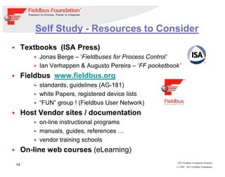 14
© 1994 – 2013 Fieldbus Foundation
2013 Fieldbus Foundation Seminar
Self Study - Resources to Consider
Textbooks (ISA Press)
Jonas Berge – ‘Fieldbuses for Process Control’
Ian Verhappen & Augusto Pereira – ‘FF pocketbook’
Fieldbus www.fieldbus.org
standards, guidelines (AG-181)
white Papers, registered device lists
“FUN” group ! (Fieldbus User Network)
Host Vendor sites / documentation
on-line instructional programs
manuals, guides, references …
vendor training schools
On-line web courses (eLearning)
 