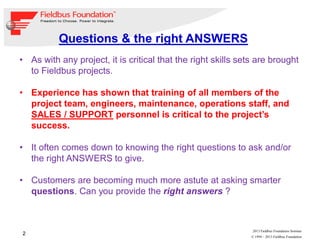 2
© 1994 – 2013 Fieldbus Foundation
2013 Fieldbus Foundation Seminar
• As with any project, it is critical that the right skills sets are brought
to Fieldbus projects.
• Experience has shown that training of all members of the
project team, engineers, maintenance, operations staff, and
SALES / SUPPORT personnel is critical to the project’s
success.
• It often comes down to knowing the right questions to ask and/or
the right ANSWERS to give.
• Customers are becoming much more astute at asking smarter
questions. Can you provide the right answers ?
Questions & the right ANSWERS
 