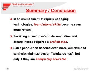 22
© 1994 – 2013 Fieldbus Foundation
2013 Fieldbus Foundation Seminar
Summary / Conclusion
In an environment of rapidly changing
technologies, foundational skills become even
more critical.
Servicing a customer’s instrumentation and
control needs requires a crafted plan.
Sales people can become even more valuable and
can help minimize design “workarounds”, but
only if they are adequately educated.
 