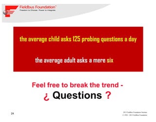 24
© 1994 – 2013 Fieldbus Foundation
2013 Fieldbus Foundation Seminar
the average child asks 125 probing questions a day
a mere sixthe average adult asks
Feel free to break the trend -
¿ Questions ?
 