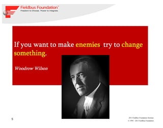 5
© 1994 – 2013 Fieldbus Foundation
2013 Fieldbus Foundation Seminar
If you want to makeIf you want to makeIf you want to makeIf you want to make enemiesenemiesenemiesenemies,,,, try totry totry totry to changechangechangechange
somethingsomethingsomethingsomething....
Woodrow WilsonWoodrow WilsonWoodrow WilsonWoodrow Wilson
 