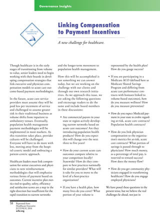 Governance Insights
Linking Compensation
to Payment Incentives
A new challenge for healthcare.
Though healthcare is in the early
stages of transitioning from volume
to value, senior leaders need to begin
working with their boards in devel-
oping compensation strategies that
link executive and physician com-
pensation models to acute care out-
come-based payment methodologies.
In the future, acute care service
providers must assume they will be
paid less per increment of service
and challenged to assume greater
risk in their traditional business as
volume shifts from inpatient to
ambulatory venues. Eventually,
population health management
payment methodologies will be
implemented in most markets. As
this transition takes place, provider
cultures will be challenged:
Everyone will have to do more with
less, moving away from the hospi-
tal-centric model and embracing a
patient-centric approach.
Healthcare leaders must link compen-
sation for senior executives and physi-
cians to new reimbursement
methodologies that will emphasize
various forms of payment based on
outcomes. Current incentive plan met-
rics tied to quality, safety, efficiency
and satisfaction scores are a step in the
right direction but insufficient for the
rapid transition to narrow networks
and the longer-term movement to
population health management.
How this will be accomplished is
not something we can answer
today, but we are working on the
challenge with our clients and
through our own research initia-
tives. As we approach this issue, we
are asking the following questions
and encourage readers to do the
same and include board members
in these discussions:
•	 Are commercial payors in your
state or region actively develop-
ing narrow networks based on
acute care outcomes? Are they
introducing population health
products? How do you expect
this will change over the next
three to five years?
•	 How do your current acute care
outcomes compare relative to
your competitors locally?
Statewide? How do they com-
pare to best practices nationally
for similar providers? What will
it take for you to move to the
level of a best-practice
organization?
•	 If you have a health plan, how
many lives do you cover? What
portion of your volume is
represented by the health plan?
How do you gauge success?
•	 If you are participating in a
Medicare ACO (defined here as
Medicare Shared Savings
Program and differing from
acute care performance con-
tracts with bonuses linked to
volume-based outcomes), how
do you measure wellness? How
do you measure prevention?
•	 How do you expect Medicaid pay-
ment in your state to evolve regard-
ing at-risk, acute care contracts?
Population health contracts?
•	 How do you link physician
compensation to the organiza-
tion’s metrics for at-risk, acute
care contracts? What portion of
savings is passed through to
physicians? How much money,
as a percentage of total pay, is
reserved to reward success?
How does the money flow?
•	 How do you get community phy-
sicians engaged in transforming
healthcare? How do you engage
employed physicians?
We have posed these questions in the
present tense, but we believe the real
challenges lie ahead, not just in
Reprinted from
Healthcare Executive
JULY/AUG 2014
ache.org
58
 