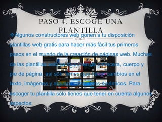 PASO 4. ESCOGE UNA
PLANTILLA
Algunos constructores web ponen a tu disposición
plantillas web gratis para hacer más fácil tus primeros
pasos en el mundo de la creación de páginas web. Muchas
de las plantillas web ya disponen de cabecera, cuerpo y
pie de página, así sólo tienes que hacer cambios en el
texto, imágenes y algunos contenidos dinámicos. Para
escoger tu plantilla sólo tienes que tener en cuenta algunos
aspectos:
 