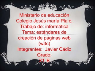 Ministerio de educación
Colegio Jesús maría Pla c.
Trabajo de: informática
Tema: estándares de
creación de paginas web
(w3c)
Integrantes: Javier Cádiz
Grado:
X1 B
 