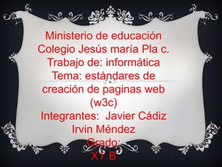 Ministerio de educación
Colegio Jesús maría Pla c.
Trabajo de: informática
Tema: estándares de
creación de paginas web
(w3c)
Integrantes: Javier Cádiz
Irvin Méndez
Grado:
X1 B
 