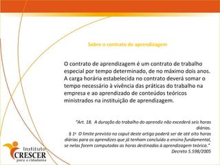 O contrato de aprendizagem é um contrato de trabalho especial por tempo determinado, de no máximo dois anos.  A carga horária estabelecida no contrato deverá somar o tempo necessário à vivência das práticas do trabalho na empresa e ao aprendizado de conteúdos teóricos ministrados na instituição de aprendizagem.    “ Art. 18.  A duração do trabalho do aprendiz não excederá seis horas diárias. § 1 o   O limite previsto no caput deste artigo poderá ser de até oito horas diárias para os aprendizes que já tenham concluído o ensino fundamental, se nelas forem computadas as horas destinadas à aprendizagem teórica.”  Decreto 5.598/2005 Sobre o contrato de aprendizagem 
