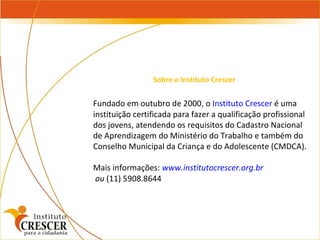 Fundado em outubro de 2000, o  Instituto Crescer  é uma instituição certificada para fazer a qualificação profissional dos jovens, atendendo os requisitos do Cadastro Nacional de Aprendizagem do Ministério do Trabalho e também do Conselho Municipal da Criança e do Adolescente (CMDCA). Mais informações:  www.institutocrescer.org.br ou  (11) 5908.8644 Sobre o Instituto Crescer 