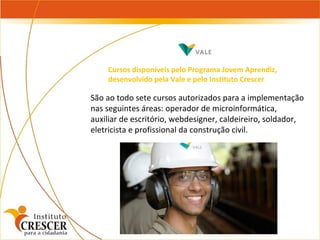 São ao todo sete cursos autorizados para a implementação nas seguintes áreas: operador de microinformática, auxiliar de escritório, webdesigner, caldeireiro, soldador, eletricista e profissional da construção civil. Cursos disponíveis pelo Programa Jovem Aprendiz, desenvolvido pela Vale e pelo Instituto Crescer 