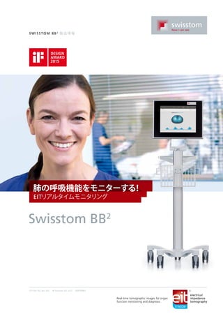 Swi ssto m BB2
製品情報
2ST100-152, Rev. 002 © Swisstom AG 2015 特許申請中
肺の呼吸機能をモニターする！
EITリアルタイムモニタリング
Swisstom BB2
Real-time tomographic images for organ
function monitoring and diagnosis
electrical
impedance
tomography
 