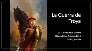 La Guerra de
Troya
Lic. Selene Pinto Olivera
Sábado 20 de febrero, 2016
La Paz, Bolivia
 