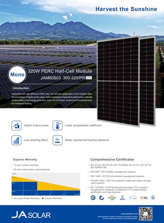 www.jasolar.com
Specificantions subject to technical changes and tests.
JA Solar reserves the right of final interpretation.
Assembled with high-efficiency PERC cells, the half-cell configuration of the modules offers
the advantages of higher power output, better temperature-dependent performance, reduced
shading effect on the energy generation, lower risk of hot spot, as well as enhanced tolerance
for mechanical loading.
320W PERC Half-Cell Module
Mono
JAM60S03 300-320/PR Series
IEC 61215, IEC 61730, IEC TS 62804, IEC 61701, IEC 62716,
IEC 60068-2-68
ISO 9001: 2015 Quality management systems
ISO 14001: 2015 Environmental management systems
OHSAS 18001: 2007 Occupational health and safety manage-
ment systems
IEC TS 62941: 2016 Terrestrial photovoltaic (PV) modules –
Guidelines for increased confidence in PV module design
qualification and type approval
Comprehensive Certificates
Introduction
Lower temperature coefficient
Less shading effect
Higher output power
Better mechanical loading tolerance
12-year product warranty
25-year linear power output warranty
Superior Warranty
100%
97%
90%
80%
5 10 15 20 25 year1
JA Linear Power Warranty Industry Warranty
 