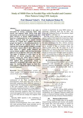 Prof. Dhumal Vishal S., Prof. Kulkarni Mohan M. / International Journal of Engineering
       Research and Applications          (IJERA)      ISSN: 2248-9622 www.ijera.com
                    Vol. 3, Issue 1, January -February 2013, pp.1686-1689

  Study of MHD Flow in Parallel Pipe with Parallel and Counter
              Flow Pattern Using CFD Analysis
                   Prof. Dhumal Vishal S. Prof. Kulkarni Mohan M.
                Assistant professor, Automobile Department IOK COE, Pune, Maharashtra, India
                Assistant professor, Mechanical Department IOK COE, Pune, Maharashtra, India


Abstract—
         Magneto hydrodynamics is the study of              research in engineering by using MHD analysis of
interaction of moving conducting fluids with                electrically conducting fluid can be done. The
electric and magnetic fields. Effects from such             electrically conducting fluids are like plasmas, liquid
interactions can be observed in liquids, gases, two-        metal like Pb-Li, salt water, etc.
phase mixtures, or plasma. MHD technology is                    Now this electric current in the liquid metal and
based on a fundamental law of electromagnetism:             applied magnetic field induces the Lorenz force which
When a magnetic field and an electric current               is in opposite direction of flow at core of channel. This
intersect in a liquid, their repulsive intersection         will retards the velocity of flow at core and to balance
propels the liquid in a direction perpendicular to          the mass conservation the flow, velocity increases
both the field and the current. At the time of              near the boundary of fluid due to Lorentz force will
studying flow through parallel channels in parallel         act in direction of flow at boundary. Hence the
and counter manner then it shows difference in              velocity profile shows ‘M’ like shape. As in this
basic nature of velocity profile. Similarly the             analysis flow of liquid is in parallel channel due to
current density profile is also showing interesting         that there is short circuiting of current is taken place.
difference for parallel flow and counter flow fluids.       Mixing of current in the wall make impact on velocity
This paper is produced to make focus on the                 profile. For parallel flow as well as for counter flow it
difference of several properties like current               shows different nature of velocity profile, pressure and
density, velocity etc. When there is change in              current density.
velocities of MHD fluid and change in magnetic
field applied then proportionate change is                        II. GOVERNING EQUATIONS OF MHD
appeared in all profiles and results. Here in this                    Governing equations of MHD is given by the
paper for studying MHD impact on fluid flow,                fundamental CFD equations after coupling with
CFD analysis is carried out with the help of Ansys          Maxwell’s equations and generalise Ohm’s law. Mass
FLUENT Software.                                            conservation equation for incompressible fluids is
                                                            gives as,
Keywords- Magneto hydrodynamic, parallel and                                      ∇. U = 0
counter manner, CFD analysis, current density &                The conservation of momentum gives rise to
velocity Profile, Ansys FLUENT.                             Navier-Stroke’s equation as follows,
                                                                 ∂ρU
                 I. INTRODUCTION                                       + ∇. ρUU = −∇p + ∇. ϑ∇U + J × B
                                                                  ∂t
          Magneto-Hydrodynamics (MHD) is the                   Where, J × B is the Lorentz force density.
combination of the fluid mechanics and the
electrodynamics which deals with study of flows of             The generalise Ohm’s law is written as,
electrically conducting fluids which are subjected to
magnetic field. The fundamental concept behind MHD                            J = σ(E + U × B)
                                                               Maxwell’s equation can write as,
is that when magnetic fields is applied to moving
electrically conducting fluid there is voltage difference                        ∇ × B = μmJ
is produced, which can induce electrical currents in a         There are 2 methods for solving MHD problems
moving electrically conductive fluid. This electrical       depending on the nature of magnetic field taking into
current and magnetic field in turn creates forces which     consideration, one is Magnetic Induction method and
act on the fluid and also changes the magnetic field        another is Electrical Potential method. Here problem
itself.                                                     is analyzed with the help of Electric Potential Method.
   Basically MHD equation is the combination of
the Navier-Stokes                      equations of fluid             III.     PROBLEM DEFINITION
dynamics and Maxwell's                                              For the study of MHD effect on the parallel
equations of electromagnetism. Now a day’s MHD is           channel having combined wall structure with parallel
very vastly growing branch whose principle can be           and counter flow, here CFD analysis is carried out
applied to physical science and also fundamental            with help of Ansys Fluent. Pre-processing is
                                                            completed in the gambit. Both the channels having


                                                                                                    1686 | P a g e
 