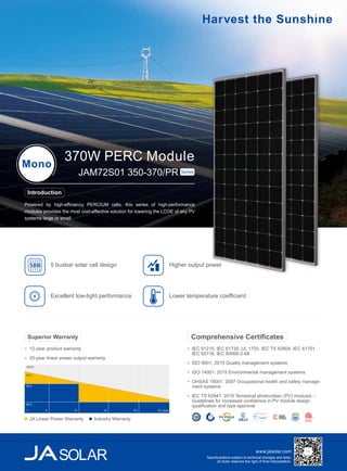 www.jasolar.com
Specificantions subject to technical changes and tests.
JA Solar reserves the right of final interpretation.
IEC 61215, IEC 61730, UL 1703, IEC TS 62804, IEC 61701,
IEC 62716, IEC 60068-2-68
ISO 9001: 2015 Quality management systems
ISO 14001: 2015 Environmental management systems
OHSAS 18001: 2007 Occupational health and safety manage-
ment systems
IEC TS 62941: 2016 Terrestrial photovoltaic (PV) modules –
Guidelines for increased confidence in PV module design
qualification and type approval
Comprehensive Certificates
Powered by high-efficiency PERCIUM cells, this series of high-performance
modules provides the most cost-effective solution for lowering the LCOE of any PV
systems large or small.
370W PERC ModuleMono
JAM72S01 350-370/PR Series
Introduction
Higher output power
Excellent low-light performance
5 busbar solar cell design5BB
Lower temperature coefficient
12-year product warranty
25-year linear power output warranty
Superior Warranty
100%
97%
90%
80%
5 10 15 20 25 year1
JA Linear Power Warranty Industry Warranty
 
