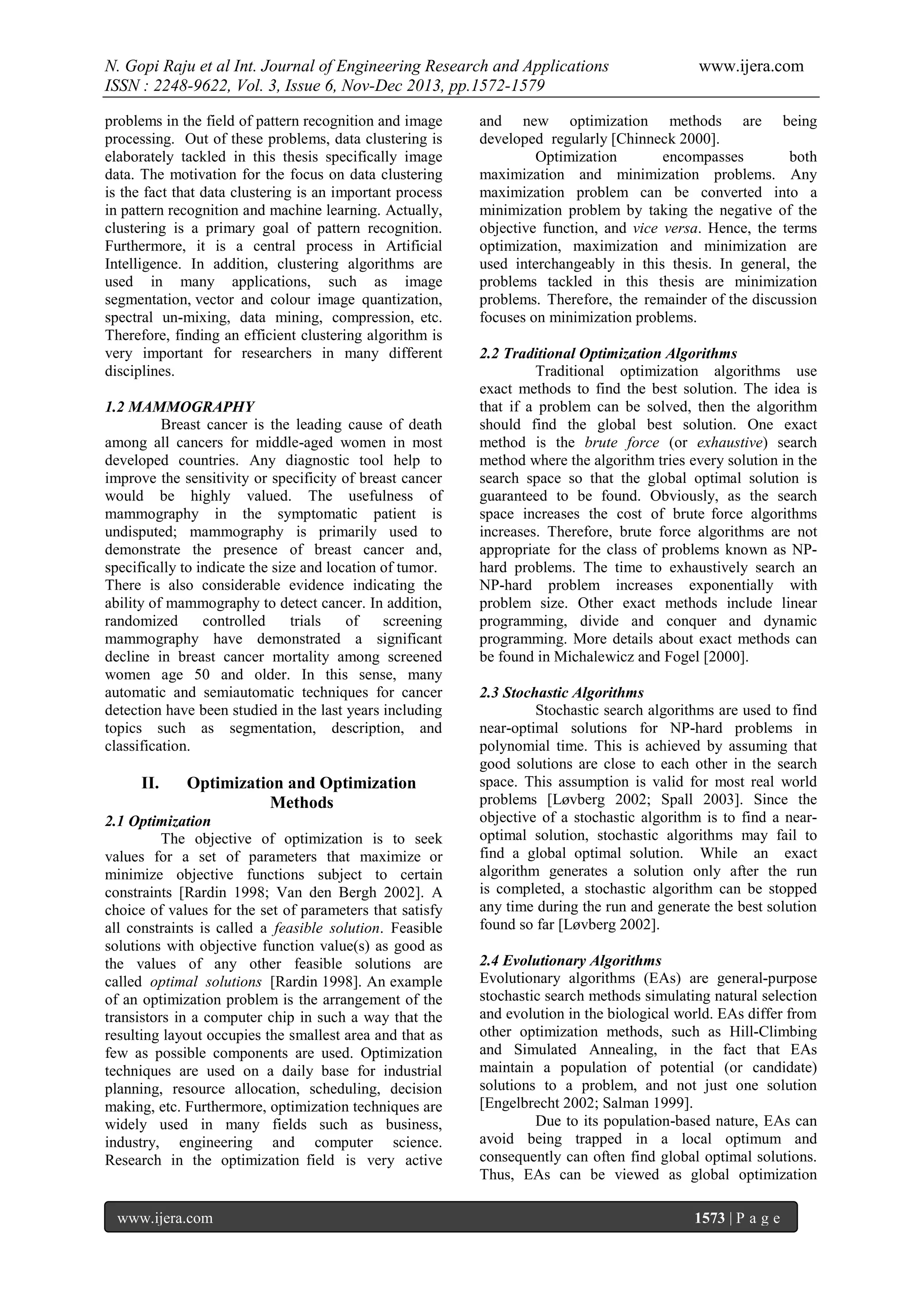 N. Gopi Raju et al Int. Journal of Engineering Research and Applications
ISSN : 2248-9622, Vol. 3, Issue 6, Nov-Dec 2013, pp.1572-1579
problems in the field of pattern recognition and image
processing. Out of these problems, data clustering is
elaborately tackled in this thesis specifically image
data. The motivation for the focus on data clustering
is the fact that data clustering is an important process
in pattern recognition and machine learning. Actually,
clustering is a primary goal of pattern recognition.
Furthermore, it is a central process in Artificial
Intelligence. In addition, clustering algorithms are
used in many applications, such as image
segmentation, vector and colour image quantization,
spectral un-mixing, data mining, compression, etc.
Therefore, finding an efficient clustering algorithm is
very important for researchers in many different
disciplines.
1.2 MAMMOGRAPHY
Breast cancer is the leading cause of death
among all cancers for middle-aged women in most
developed countries. Any diagnostic tool help to
improve the sensitivity or specificity of breast cancer
would be highly valued. The usefulness of
mammography in the symptomatic patient is
undisputed; mammography is primarily used to
demonstrate the presence of breast cancer and,
specifically to indicate the size and location of tumor.
There is also considerable evidence indicating the
ability of mammography to detect cancer. In addition,
randomized
controlled
trials
of
screening
mammography have demonstrated a significant
decline in breast cancer mortality among screened
women age 50 and older. In this sense, many
automatic and semiautomatic techniques for cancer
detection have been studied in the last years including
topics such as segmentation, description, and
classification.

II.

Optimization and Optimization
Methods

2.1 Optimization
The objective of optimization is to seek
values for a set of parameters that maximize or
minimize objective functions subject to certain
constraints [Rardin 1998; Van den Bergh 2002]. A
choice of values for the set of parameters that satisfy
all constraints is called a feasible solution. Feasible
solutions with objective function value(s) as good as
the values of any other feasible solutions are
called optimal solutions [Rardin 1998]. An example
of an optimization problem is the arrangement of the
transistors in a computer chip in such a way that the
resulting layout occupies the smallest area and that as
few as possible components are used. Optimization
techniques are used on a daily base for industrial
planning, resource allocation, scheduling, decision
making, etc. Furthermore, optimization techniques are
widely used in many fields such as business,
industry, engineering and computer science.
Research in the optimization field is very active

www.ijera.com

www.ijera.com

and new optimization methods are being
developed regularly [Chinneck 2000].
Optimization
encompasses
both
maximization and minimization problems. Any
maximization problem can be converted into a
minimization problem by taking the negative of the
objective function, and vice versa. Hence, the terms
optimization, maximization and minimization are
used interchangeably in this thesis. In general, the
problems tackled in this thesis are minimization
problems. Therefore, the remainder of the discussion
focuses on minimization problems.
2.2 Traditional Optimization Algorithms
Traditional optimization algorithms use
exact methods to find the best solution. The idea is
that if a problem can be solved, then the algorithm
should find the global best solution. One exact
method is the brute force (or exhaustive) search
method where the algorithm tries every solution in the
search space so that the global optimal solution is
guaranteed to be found. Obviously, as the search
space increases the cost of brute force algorithms
increases. Therefore, brute force algorithms are not
appropriate for the class of problems known as NPhard problems. The time to exhaustively search an
NP-hard problem increases exponentially with
problem size. Other exact methods include linear
programming, divide and conquer and dynamic
programming. More details about exact methods can
be found in Michalewicz and Fogel [2000].
2.3 Stochastic Algorithms
Stochastic search algorithms are used to find
near-optimal solutions for NP-hard problems in
polynomial time. This is achieved by assuming that
good solutions are close to each other in the search
space. This assumption is valid for most real world
problems [Løvberg 2002; Spall 2003]. Since the
objective of a stochastic algorithm is to find a nearoptimal solution, stochastic algorithms may fail to
find a global optimal solution. While an exact
algorithm generates a solution only after the run
is completed, a stochastic algorithm can be stopped
any time during the run and generate the best solution
found so far [Løvberg 2002].
2.4 Evolutionary Algorithms
Evolutionary algorithms (EAs) are general-purpose
stochastic search methods simulating natural selection
and evolution in the biological world. EAs differ from
other optimization methods, such as Hill-Climbing
and Simulated Annealing, in the fact that EAs
maintain a population of potential (or candidate)
solutions to a problem, and not just one solution
[Engelbrecht 2002; Salman 1999].
Due to its population-based nature, EAs can
avoid being trapped in a local optimum and
consequently can often find global optimal solutions.
Thus, EAs can be viewed as global optimization
1573 | P a g e

 