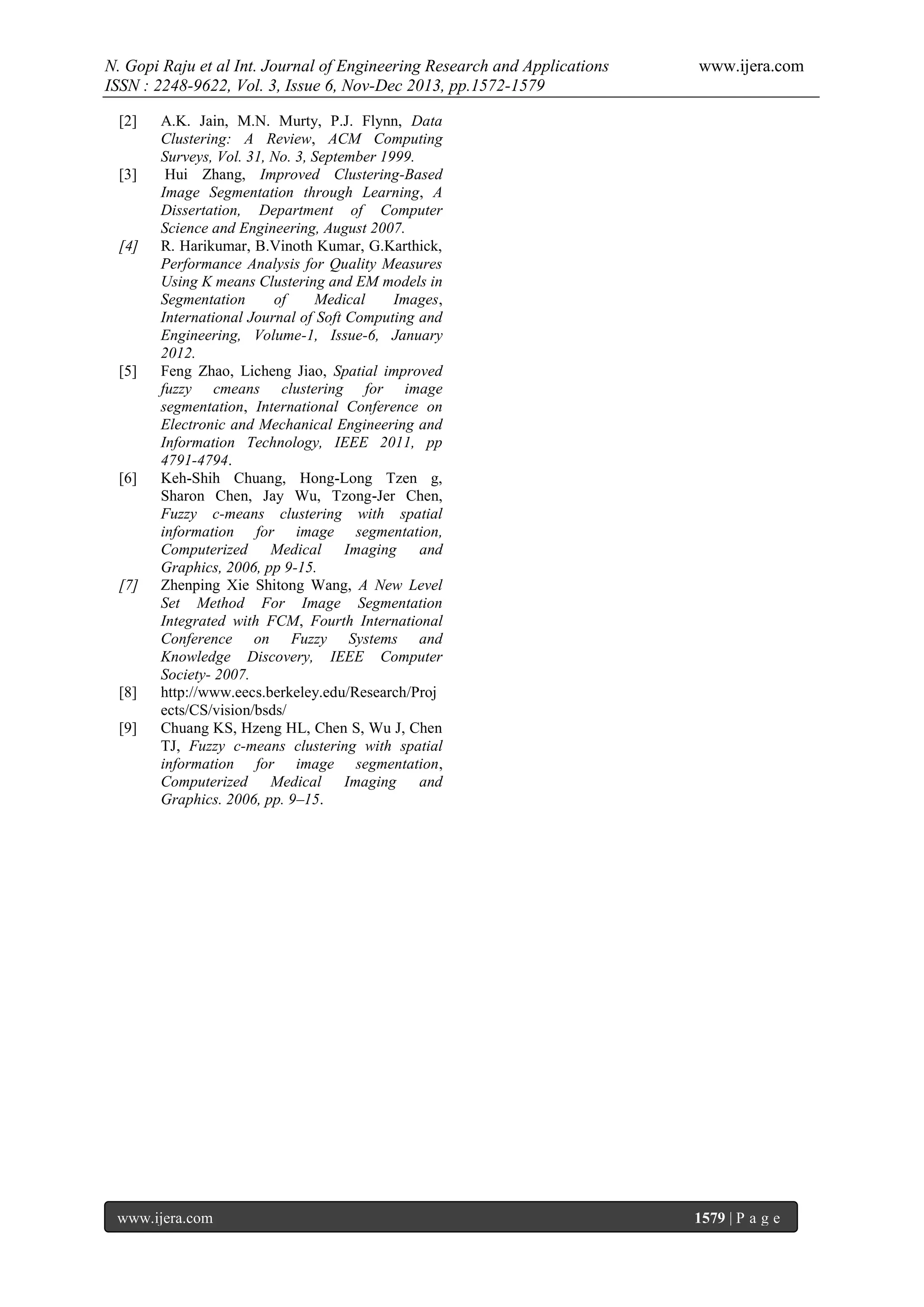 N. Gopi Raju et al Int. Journal of Engineering Research and Applications
ISSN : 2248-9622, Vol. 3, Issue 6, Nov-Dec 2013, pp.1572-1579
[2]

[3]

[4]

[5]

[6]

[7]

[8]
[9]

www.ijera.com

A.K. Jain, M.N. Murty, P.J. Flynn, Data
Clustering: A Review, ACM Computing
Surveys, Vol. 31, No. 3, September 1999.
Hui Zhang, Improved Clustering-Based
Image Segmentation through Learning, A
Dissertation, Department of Computer
Science and Engineering, August 2007.
R. Harikumar, B.Vinoth Kumar, G.Karthick,
Performance Analysis for Quality Measures
Using K means Clustering and EM models in
Segmentation
of
Medical
Images,
International Journal of Soft Computing and
Engineering, Volume-1, Issue-6, January
2012.
Feng Zhao, Licheng Jiao, Spatial improved
fuzzy cmeans clustering for image
segmentation, International Conference on
Electronic and Mechanical Engineering and
Information Technology, IEEE 2011, pp
4791-4794.
Keh-Shih Chuang, Hong-Long Tzen g,
Sharon Chen, Jay Wu, Tzong-Jer Chen,
Fuzzy c-means clustering with spatial
information for image segmentation,
Computerized Medical Imaging and
Graphics, 2006, pp 9-15.
Zhenping Xie Shitong Wang, A New Level
Set Method For Image Segmentation
Integrated with FCM, Fourth International
Conference on Fuzzy Systems and
Knowledge Discovery, IEEE Computer
Society- 2007.
http://www.eecs.berkeley.edu/Research/Proj
ects/CS/vision/bsds/
Chuang KS, Hzeng HL, Chen S, Wu J, Chen
TJ, Fuzzy c-means clustering with spatial
information for image segmentation,
Computerized Medical Imaging and
Graphics. 2006, pp. 9–15.

www.ijera.com

1579 | P a g e

 