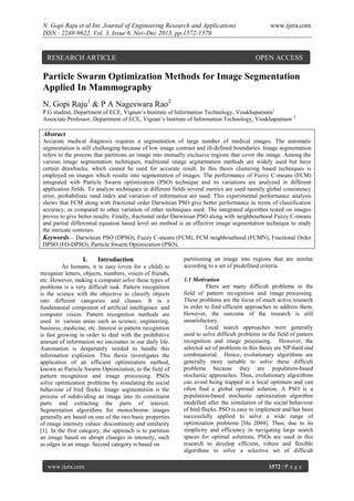 N. Gopi Raju et al Int. Journal of Engineering Research and Applications
ISSN : 2248-9622, Vol. 3, Issue 6, Nov-Dec 2013, pp.1572-1579

RESEARCH ARTICLE

www.ijera.com

OPEN ACCESS

Particle Swarm Optimization Methods for Image Segmentation
Applied In Mammography
N. Gopi Raju1 & P A Nageswara Rao2
P.G student, Department of ECE, Vignan‟s Institute of Information Technology, Visakhapatnam1
Associate Professor, Department of ECE, Vignan‟s Institute of Information Technology, Visakhapatnam 2

Abstract
Accurate medical diagnosis requires a segmentation of large number of medical images. The automatic
segmentation is still challenging because of low image contrast and ill-defined boundaries. Image segmentation
refers to the process that partitions an image into mutually exclusive regions that cover the image. Among the
various image segmentation techniques, traditional image segmentation methods are widely used but have
certain drawbacks, which cannot be used for accurate result. In this thesis clustering based techniques is
employed on images which results into segmentation of images. The performance of Fuzzy C-means (FCM)
integrated with Particle Swarm optimization (PSO) technique and its variations are analyzed in different
application fields. To analyze techniques in different fields several metrics are used namely global consistency
error, probabilistic rand index and variation of information are used. This experimental performance analysis
shows that FCM along with fractional order Darwinian PSO give better performance in terms of classification
accuracy, as compared to other variation of other techniques used. The integrated algorithm tested on images
proves to give better results. Finally, fractional order Darwinian PSO along with neighbourhood Fuzzy C-means
and partial differential equation based level set method is an effective image segmentation technique to study
the intricate contours.
Keywords— Darwinian PSO (DPSO), Fuzzy C-means (FCM), FCM neighbourhood (FCMN), Fractional Order
DPSO (FO-DPSO), Particle Swarm Optimization (PSO),

I.

Introduction

As humans, it is easy (even for a child) to
recognize letters, objects, numbers, voices of friends,
etc. However, making a computer solve these types of
problems is a very difficult task. Pattern recognition
is the science with the objective to classify objects
into different categories and classes. It is a
fundamental component of artificial intelligence and
computer vision. Pattern recognition methods are
used in various areas such as science, engineering,
business, medicine, etc. Interest in pattern recognition
is fast growing in order to deal with the prohibitive
amount of information we encounter in our daily life.
Automation is desperately needed to handle this
information explosion. This thesis investigates the
application of an efficient optimization method,
known as Particle Swarm Optimization, to the field of
pattern recognition and image processing. PSOs
solve optimization problems by simulating the social
behaviour of bird flocks. Image segmentation is the
process of subdividing an image into its constituent
parts and extracting the parts of interest.
Segmentation algorithms for monochrome images
generally are based on one of the two basic properties
of image intensity values: discontinuity and similarity
[1]. In the first category, the approach is to partition
an image based on abrupt changes in intensity, such
as edges in an image. Second category is based on

www.ijera.com

partitioning an image into regions that are similar
according to a set of predefined criteria.
1.1 Motivation
There are many difficult problems in the
field of pattern recognition and image processing.
These problems are the focus of much active research
in order to find efficient approaches to address them.
However, the outcome of the research is still
unsatisfactory.
Local search approaches were generally
used to solve difficult problems in the field of pattern
recognition and image processing. However, the
selected set of problems in this thesis are NP-hard and
combinatorial. Hence, evolutionary algorithms are
generally more suitable to solve these difficult
problems because they are population-based
stochastic approaches. Thus, evolutionary algorithms
can avoid being trapped in a local optimum and can
often find a global optimal solution. A PSO is a
population-based stochastic optimization algorithm
modelled after the simulation of the social behaviour
of bird flocks. PSO is easy to implement and has been
successfully applied to solve a wide range of
optimization problems [Hu 2004]. Thus, due to its
simplicity and efficiency in navigating large search
spaces for optimal solutions, PSOs are used in this
research to develop efficient, robust and flexible
algorithms to solve a selective set of difficult
1572 | P a g e

 