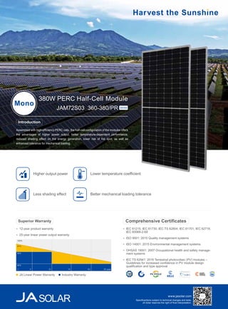 www.jasolar.com
Specificantions subject to technical changes and tests.
JA Solar reserves the right of final interpretation.
Assembled with high-efficiency PERC cells, the half-cell configuration of the modules offers
the advantages of higher power output, better temperature-dependent performance,
reduced shading effect on the energy generation, lower risk of hot spot, as well as
enhanced tolerance for mechanical loading.
380W PERC Half-Cell Module
Mono
JAM72S03 360-380/PR Series
IEC 61215, IEC 61730, IEC TS 62804, IEC 61701, IEC 62716,
IEC 60068-2-68
ISO 9001: 2015 Quality management systems
ISO 14001: 2015 Environmental management systems
OHSAS 18001: 2007 Occupational health and safety manage-
ment systems
IEC TS 62941: 2016 Terrestrial photovoltaic (PV) modules –
Guidelines for increased confidence in PV module design
qualification and type approval
Comprehensive Certificates
Introduction
Lower temperature coefficient
Less shading effect
Higher output power
Better mechanical loading tolerance
12-year product warranty
25-year linear power output warranty
Superior Warranty
100%
97%
90%
80%
5 10 15 20 25 year1
JA Linear Power Warranty Industry Warranty
 