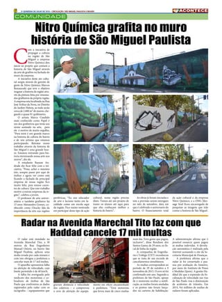 6 2A QUINZENA DE JULHO DE 2016 • CIRCULAÇÃO: SÃO MIGUEL PAULISTA E REGIÃO
COMUNIDADE
C
om a iniciativa de
propagar a cultura
na região de São
Miguel a empresa
Nitro Química deu
inicio ao projeto que contará a
historia de São Miguel através
da arte de grafites na fachada do
muro da empresa.
A iniciativa deste ato cultu-
ral surgiu através do gerente de
gente da Nitro Química Marcos
Romanoski que teve o objetivo
resgatar a historia da região atra-
vés da pintura feita por renoma-
dos grafiteiros da própria região.
A empresa esta localizada na Rua
José Arthur da Nova, no Distrito
do Jardim Helena, ao todo serão
cerca de 2.600 m² de muros, che-
gando a quase 01 quilômetro.
O artista Marco Candido
mais conhecido como Papel é
um dos grafiteiros que terão seu
nome assinado na arte, para
ele é motivo de muito orgulho,
“Para mim é um grande marco
na historia da cultura do bairro
e de nós artistas que estamos
participando. Retratar nosso
trabalho através da historia de
São Miguel é uma grande hon-
ra. Estamos entrando para his-
toria eternizando nossa arte nos
muros”, diz ele.
A estudante Rayane An-
drade diz ficar feliz com a ini-
ciativa, “Poxa, achei o máximo
isto, sempre passo por aqui de
ônibus e agora ver como está
ficando a fachada da principal
empresa de nossa região fico
muito feliz, pois somos caren-
tes de cultura. Que este trabalho
motive a outras empresas da re-
gião”, celebra a jovem.
O professor de arte univer-
sitário e também grafiteiro há
15 anos Alessandro Gomes, co-
nhecido como Chucky fala da
importância da arte nas regiões
Nitro Química grafita no muro
história de São Miguel Paulista
O radar está instalado na
Avenida Marechal Tito, a 30
metros da Rua Engenheiro
Manuel Osório, no bairro São
Miguel Paulista, aplicou uma
multa errada por cada minuto e
com isto obrigou a prefeitura a
cancelar mais de 17 mil multas.
O aparelho apresentou falha
na aferição de velocidade, cujo
limite permitido é de 40 km/h.
A falha foi averiguada pelo
sindicato dos motoristas e co-
bradores de ônibus de São
Paulo que confrontou os dados
registrados pelo radar com os
tacógrafos – equipamentos que
Radar na Avenida Marechal Tito faz com que
Haddad cancele 17 mil multas
gravam distância e velocidade
dos coletivos – e comprovou
o erro de aferição do equipa-
mento em ofício encaminhado
à prefeitura.  “Teve motorista
que levou mais de cinco multas
num dia. Teve gente que pagou,
inclusive”, disse Ronilson dos
Santos Gama, de 29 anos, ex fis-
cal de linha da região.
A companhia de Engenha-
ria e Tráfego (CET) reconheceu
que se trata de um recorde de
cancelamentos simultâneos.
As multas correspondem ao
período de 29 de outubro a 9
novembro de 2015. O erro só foi
confirmado este ano. Segundo a
prefeitura de São Paulo, apesar
de o motorista receber a notifi-
cação, as multas foram anuladas
e os pontos não foram lança-
dos na carteira de habilitação.
A administração afirma que é
possível ressarcir quem pagou
as multas indevidas. A devolu-
ção automática é realizada pela
internet acessando o site da Se-
cretaria Municipal de Finanças.
A prefeitura afirma que o
radar já foi consertado e pas-
sou por avaliação do Inmetro,
por meio do Instituto de Pesos
e Medidas (Ipem). A gestão Ha-
ddad diz que a expansão da fis-
calização de velocidade nas vias
de São Paulo visa à diminuição
de acidentes de trânsito. Em
2015, 9,6 milhões de multas de
radares foram aplicadas.
periféricas, “Eu sou educador
de arte e leciono tanto em fa-
culdade como em escola aqui
da região. Fico muito motivado
em participar deste tipo de ação
cultural, nossa região precisa
disto. Temos até um projeto de
trazer os alunos até aqui para
que eles conheçam melhor a
historia do bairro”.
As obras já foram iniciadas e
tem a previsão serem entregues
no mês de setembro, data em
que é celebrado o aniversario do
bairro. O financiamento total
da ação cultural e da empresa
Nitro Químico, e a ONG Mes-
sage Soul ficou encarregada de
pesquisar as imagens que irão
contar a historia de São Miguel.
 