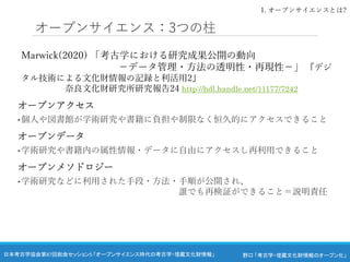 野口 「考古学・埋蔵文化財情報のオープン化」
日本考古学協会第87回総会セッション5 「オープンサイエンス時代の考古学・埋蔵文化財情報」
オープンサイエンス：3つの柱
Marwick(2020) 「考古学における研究成果公開の動向
－データ管理・方法の透明性・再現性－」 『デジ
タル技術による文化財情報の記録と利活用2』
奈良文化財研究所研究報告24 http://hdl.handle.net/11177/7242
オープンアクセス
• 個人や図書館が学術研究や書籍に負担や制限なく恒久的にアクセスできること
オープンデータ
• 学術研究や書籍内の属性情報・データに自由にアクセスし再利用できること
オープンメソドロジー
• 学術研究などに利用された手段・方法・手順が公開され、
誰でも再検証ができること＝説明責任
1. オープンサイエンスとは?
 