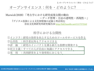 野口 「考古学・埋蔵文化財情報のオープン化」
日本考古学協会第87回総会セッション5 「オープンサイエンス時代の考古学・埋蔵文化財情報」
オープンサイエンス：何を・どのように?
Marwick(2020) 「考古学における研究成果公開の動向
－データ管理・方法の透明性・再現性－」
『デジタル技術による文化財情報の記録と利活用2』
奈良文化財研究所研究報告24 http://hdl.handle.net/11177/7242
科学における公開性
①インフラ：研究の効率を向上するためのツールやサービスを作る
②公共性 ：科学者以外もアクセスできる
③評 価 ：研究のインパクトを測る新たな指標を開発する
④民主主義：すべての人が自由に知識にアクセスできる
⑤実 用 ：共同研究をより効率的におこなう
2. オープンサイエンス：何を・どのように?
 