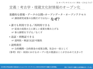 野口 「考古学・埋蔵文化財情報のオープン化」
日本考古学協会第87回総会セッション5 「オープンサイエンス時代の考古学・埋蔵文化財情報」
定義：考古学・埋蔵文化財情報のオープン化
基礎的な情報・データの公開=オープンデータ・オープンアクセス
☞ 調査研究成果の公開だけではない
• 誰でも利用できる／再利用できる
☞ 従来の成果の上に新しい成果を積み上げる
☞ 参入障壁を下げる／なくす
• 追証・再検証できる
☞ 透明性・検証(反証)可能性
• 説明責任
☞ 公的機関・公的資金の成果公開、社会の一員として
(参考）EU・米国におけるオープン化の要請はここがきわめて大きい!!
なぜ?
2. オープンサイエンス：何を・どのように?
 