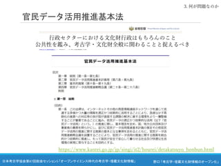 野口 「考古学・埋蔵文化財情報のオープン化」
日本考古学協会第87回総会セッション5 「オープンサイエンス時代の考古学・埋蔵文化財情報」
官民データ活用推進基本法
3. 何が問題なのか
https://www.kantei.go.jp/jp/singi/it2/hourei/detakatsuyo_honbun.html
行政セクターにおける文化財行政はもちろんのこと
公共性を鑑み、考古学・文化財全般に関わることと捉えるべき
 