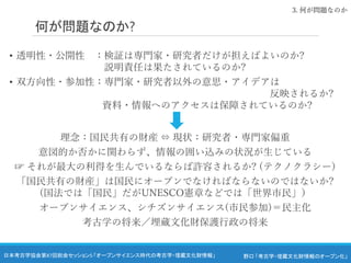 野口 「考古学・埋蔵文化財情報のオープン化」
日本考古学協会第87回総会セッション5 「オープンサイエンス時代の考古学・埋蔵文化財情報」
何が問題なのか?
• 透明性・公開性 ：検証は専門家・研究者だけが担えばよいのか?
説明責任は果たされているのか?
• 双方向性・参加性：専門家・研究者以外の意思・アイデアは
反映されるか?
資料・情報へのアクセスは保障されているのか?
理念：国民共有の財産 ⇔ 現状：研究者・専門家偏重
意図的か否かに関わらず、情報の囲い込みの状況が生じている
☞ それが最大の利得を生んでいるならば許容されるか? (テクノクラシー)
「国民共有の財産」は国民にオープンでなければならないのではないか?
(国法では「国民」だがUNESCO憲章などでは「世界市民」）
オープンサイエンス、シチズンサイエンス(市民参加)＝民主化
考古学の将来／埋蔵文化財保護行政の将来
3. 何が問題なのか
 