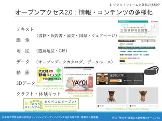 野口 「考古学・埋蔵文化財情報のオープン化」
日本考古学協会第87回総会セッション5 「オープンサイエンス時代の考古学・埋蔵文化財情報」
テキスト
画 像
地 図 （遺跡地図・GIS）
データ （オープンデータカタログ、データベース）
動 画
3Dデータ
クラフト・体験キット
オープンアクセス2.0：情報・コンテンツの多様化
4. プラットフォームと経路の多様化
（書籍・報告書・論文・図録・ウェブページ）https://sitereports.nabunken.go.jp/ja
https://www.harp.lg.jp/opendata/
https://sketchfab.com/kokutochi-sankokan
https://sitereports.nabunken.
go.jp/ja/search-video
https://live.nicovideo.jp/
watch/lv328837719
https://www.hm.pref.hokkaido.lg.jp/ouchi-museum/
 