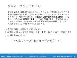 野口 「考古学・埋蔵文化財情報のオープン化」
日本考古学協会第87回総会セッション5 「オープンサイエンス時代の考古学・埋蔵文化財情報」
なぜオープンサイエンス?
文化財保護法や博物館法に示されているとおり、文化財としての考古学
資料と情報は広く公開されるべきである。デジタル機器とインターネッ
トの普及は、専門家に限らず、一般市民を含め誰もが情報を検索し、入
手し、分析あるいは加工・編集し、それを発信することを容易にした。
このような時代における考古学・埋蔵文化財情報の公開と共有について、
実践例を紹介し、今後の方向性を議論する。
1. 資料と情報を公開するだけでなく...
2. 制限なく誰もが情報を検索、入手、分析、編集・加工、発信できる
3. 公開と共有の実践
☞ つまりオープン化・オープンサイエンス
 