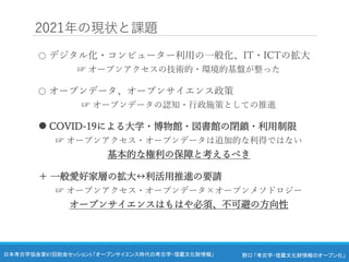 野口 「考古学・埋蔵文化財情報のオープン化」
日本考古学協会第87回総会セッション5 「オープンサイエンス時代の考古学・埋蔵文化財情報」
2021年の現状と課題
○ デジタル化・コンピューター利用の一般化、IT・ICTの拡大
☞ オープンアクセスの技術的・環境的基盤が整った
○ オープンデータ、オープンサイエンス政策
☞ オープンデータの認知・行政施策としての推進
 COVID-19による大学・博物館・図書館の閉鎖・利用制限
☞ オープンアクセス・オープンデータは追加的な利得ではない
基本的な権利の保障と考えるべき
＋ 一般愛好家層の拡大↔︎利活用推進の要請
☞ オープンアクセス・オープンデータ×オープンメソドロジー
オープンサイエンスはもはや必須、不可避の方向性
 