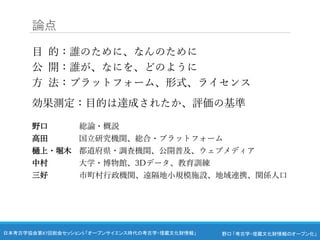 野口 「考古学・埋蔵文化財情報のオープン化」
日本考古学協会第87回総会セッション5 「オープンサイエンス時代の考古学・埋蔵文化財情報」
論点
目 的：誰のために、なんのために
公 開：誰が、なにを、どのように
方 法：プラットフォーム、形式、ライセンス
効果測定：目的は達成されたか、評価の基準
野口 総論・概説
高田 国立研究機関、総合・プラットフォーム
樋上・堀木 都道府県・調査機関、公開普及、ウェブメディア
中村 大学・博物館、3Dデータ、教育訓練
三好 市町村行政機関、遠隔地小規模施設、地域連携、関係人口
 
