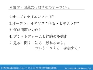 野口 「考古学・埋蔵文化財情報のオープン化」
日本考古学協会第87回総会セッション5 「オープンサイエンス時代の考古学・埋蔵文化財情報」
1.オープンサイエンスとは?
2.オープンサイエンス：何を・どのように?
3. 何が問題なのか?
4. プラットフォームと経路の多様化
5. 見る・聞く・知る・触れるから、
つかう・つくる・参加するへ
考古学・埋蔵文化財情報のオープン化
 