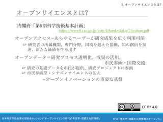 野口 「考古学・埋蔵文化財情報のオープン化」
日本考古学協会第87回総会セッション5 「オープンサイエンス時代の考古学・埋蔵文化財情報」
オープンサイエンスとは?
内閣府「第5期科学技術基本計画」
https://www8.cao.go.jp/cstp/kihonkeikaku/5honbun.pdf
オープンアクセス=あらゆるユーザーが研究成果を広く利用可能
☞ 研究者の所属機関、専門分野、国境を越えた協働、知の創出を加
速、新たな価値を生み出す
オープンデータ＝研究プロセス透明化、成果の活用、
市民参画・国際交流
☞ 研究の基礎データを市民が提供、研究プロジェクトに参画
☞ 市民参画型：シチズンサイエンスの拡大
=オープンイノベーションの重要な基盤
1. オープンサイエンスとは?
CC BY 4.0
 
